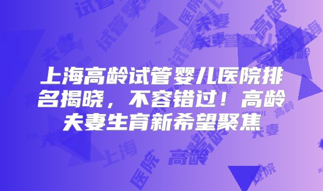 上海高龄试管婴儿医院排名揭晓，不容错过！高龄夫妻生育新希望聚焦