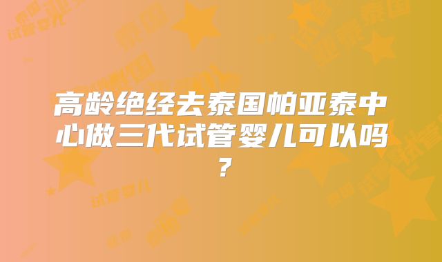 高龄绝经去泰国帕亚泰中心做三代试管婴儿可以吗？