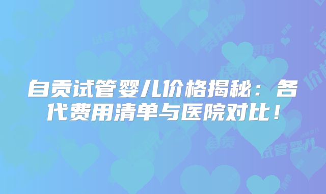 自贡试管婴儿价格揭秘:各代费用清单与医院对比!