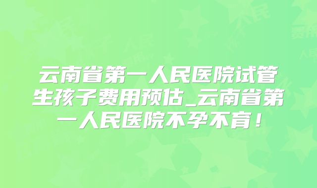 云南省第一人民医院试管生孩子费用预估_云南省第一人民医院不孕不育！
