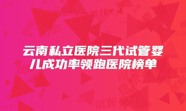 云南私立医院三代试管婴儿成功率领跑医院榜单