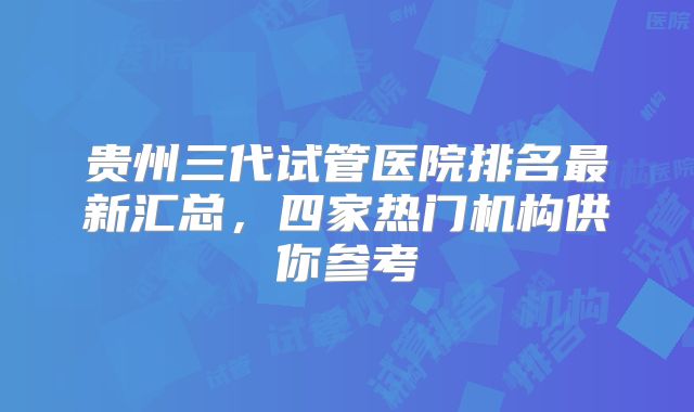 贵州三代试管医院排名最新汇总,四家热门机构供你参考