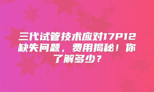 三代试管技术应对17P12缺失问题,费用揭秘!你了解多少?
