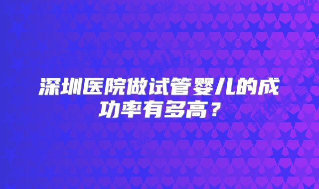 深圳医院做试管婴儿的成功率有多高?
