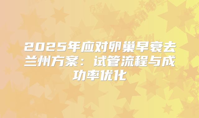2025年应对卵巢早衰去兰州方案：试管流程与成功率优化