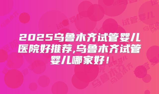 2025乌鲁木齐试管婴儿医院好推荐,乌鲁木齐试管婴儿哪家好！
