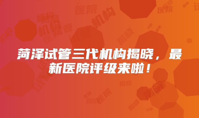菏泽试管三代机构揭晓，最新医院评级来啦！