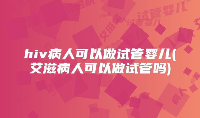 hiv病人可以做试管婴儿(艾滋病人可以做试管吗)