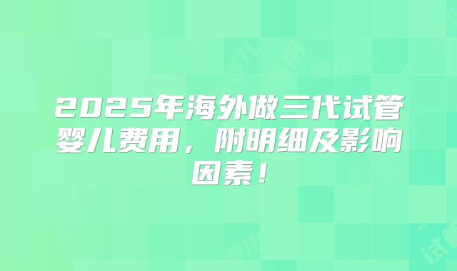 2025年海外做三代试管婴儿费用，附明细及影响因素！