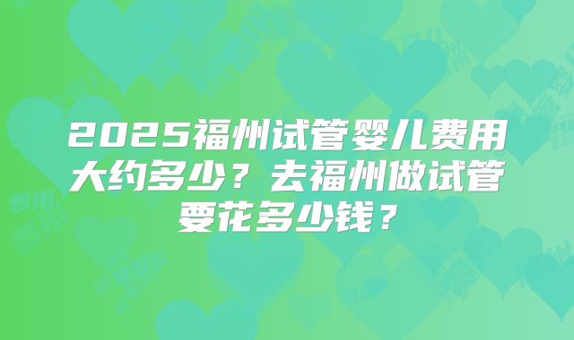 2025福州试管婴儿费用大约多少？去福州做试管要花多少钱？