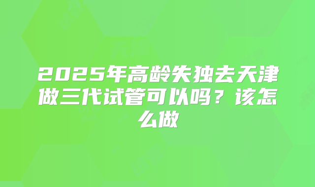 2025年高龄失独去天津做三代试管可以吗?该怎么做