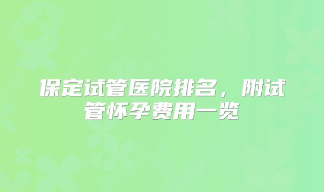 保定试管医院排名，附试管怀孕费用一览
