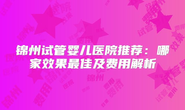 锦州试管婴儿医院推荐:哪家效果最佳及费用解析