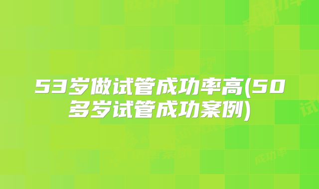 53岁做试管成功率高(50多岁试管成功案例)