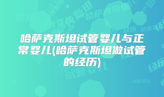 哈萨克斯坦试管婴儿与正常婴儿(哈萨克斯坦做试管的经历)
