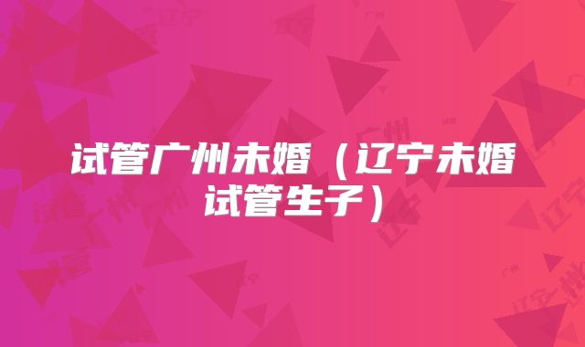 试管广州未婚(辽宁未婚试管生子)