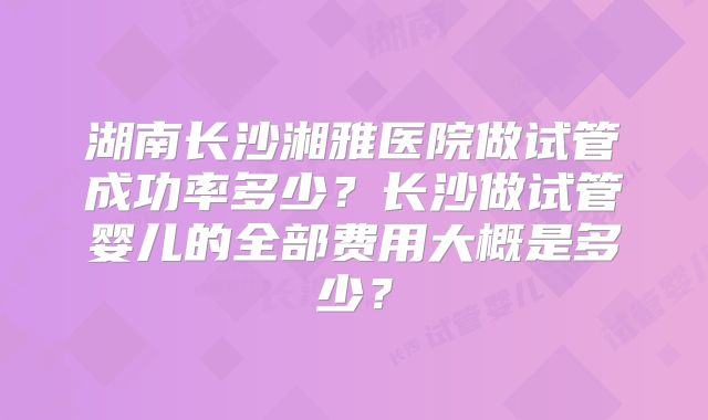湖南长沙湘雅医院做试管成功率多少?长沙做试管婴儿的全部费用大概是多少?