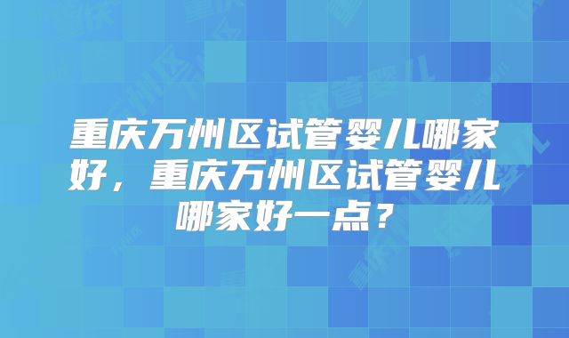 重庆万州区试管婴儿哪家好,重庆万州区试管婴儿哪家好一点?