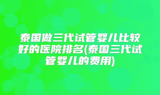 泰国做三代试管婴儿比较好的医院排名(泰国三代试管婴儿的费用)