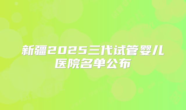 新疆2025三代试管婴儿医院名单公布