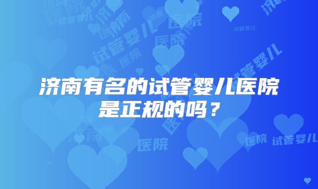 济南有名的试管婴儿医院是正规的吗？