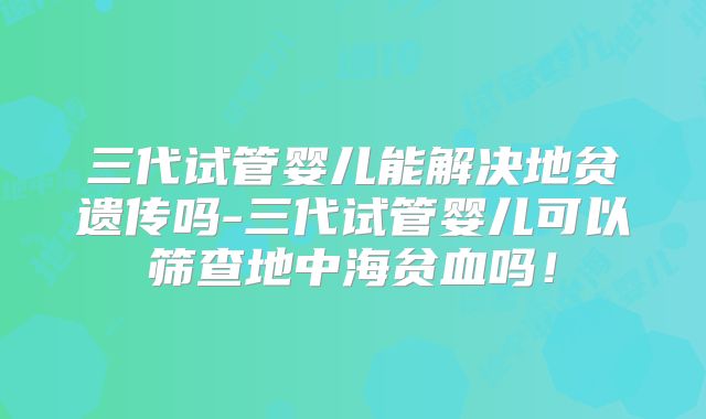 三代试管婴儿能解决地贫遗传吗-三代试管婴儿可以筛查地中海贫血吗！