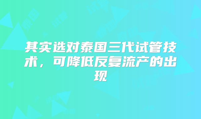 其实选对泰国三代试管技术，可降低反复流产的出现