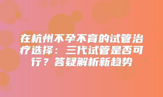 在杭州不孕不育的试管治疗选择:三代试管是否可行?答疑解析新趋势