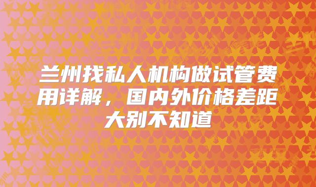 兰州找私人机构做试管费用详解,国内外价格差距大别不知道