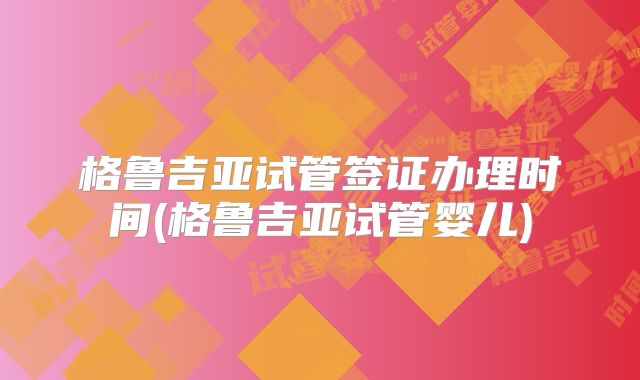 格鲁吉亚试管签证办理时间(格鲁吉亚试管婴儿)