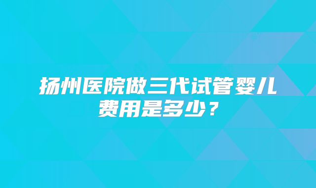 扬州医院做三代试管婴儿费用是多少？