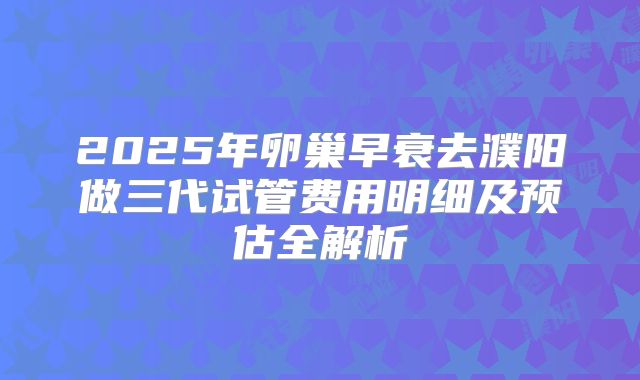 2025年卵巢早衰去濮阳做三代试管费用明细及预估全解析