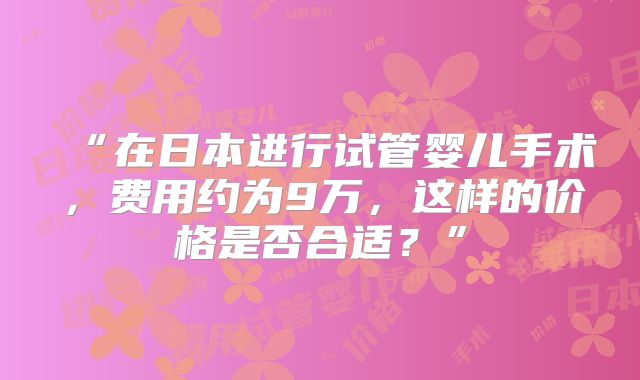 “在日本进行试管婴儿手术，费用约为9万，这样的价格是否合适？”