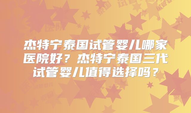 杰特宁泰国试管婴儿哪家医院好？杰特宁泰国三代试管婴儿值得选择吗？