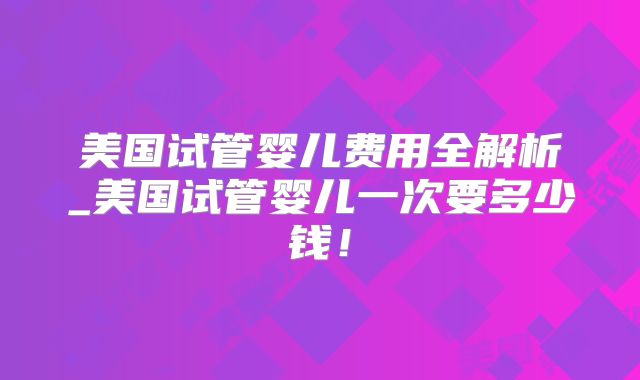 美国试管婴儿费用全解析_美国试管婴儿一次要多少钱！
