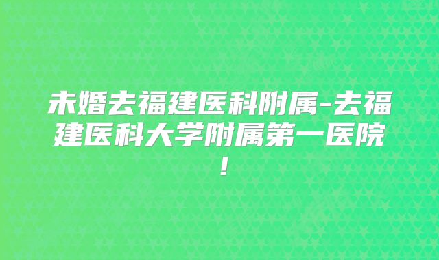 未婚去福建医科附属-去福建医科大学附属第一医院！