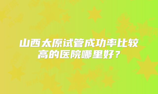 山西太原试管成功率比较高的医院哪里好？
