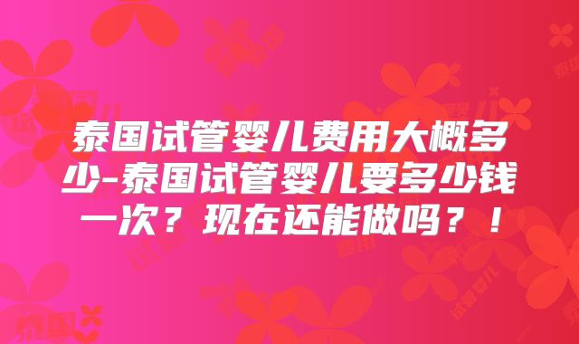 泰国试管婴儿费用大概多少-泰国试管婴儿要多少钱一次？现在还能做吗？！