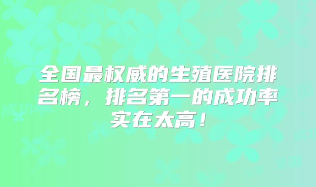全国最权威的生殖医院排名榜，排名第一的成功率实在太高！