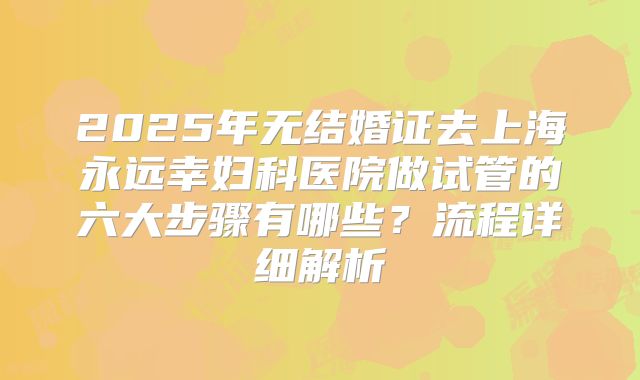 2025年无结婚证去上海永远幸妇科医院做试管的六大步骤有哪些？流程详细解析