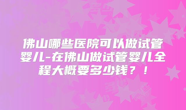 佛山哪些医院可以做试管婴儿-在佛山做试管婴儿全程大概要多少钱?!