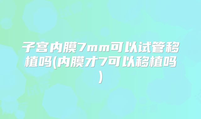 子宫内膜7mm可以试管移植吗(内膜才7可以移植吗)
