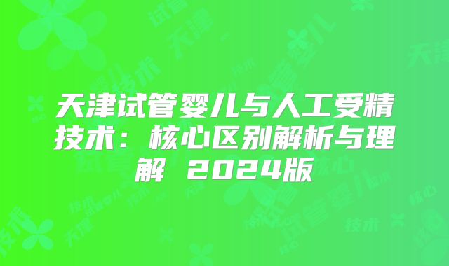 天津试管婴儿与人工受精技术：核心区别解析与理解 2024版