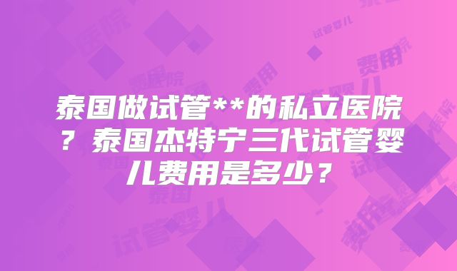 泰国做试管**的私立医院？泰国杰特宁三代试管婴儿费用是多少？