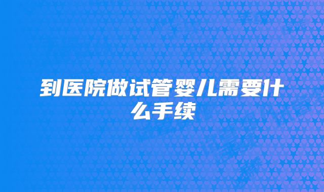 到医院做试管婴儿需要什么手续