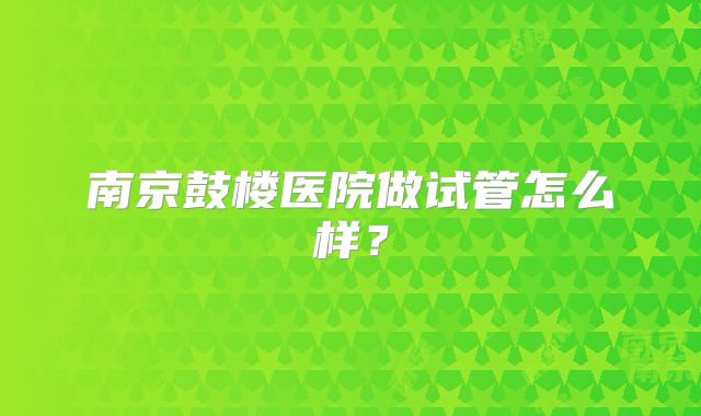 南京鼓楼医院做试管怎么样?
