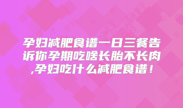 孕妇减肥食谱一日三餐告诉你孕期吃啥长胎不长肉,孕妇吃什么减肥食谱！
