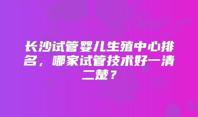 长沙试管婴儿生殖中心排名，哪家试管技术好一清二楚？