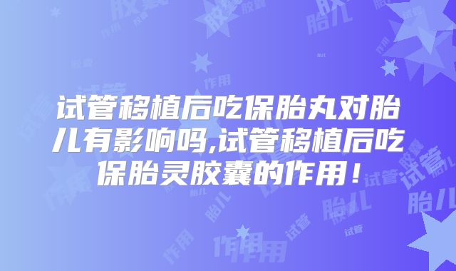 试管移植后吃保胎丸对胎儿有影响吗,试管移植后吃保胎灵胶囊的作用!
