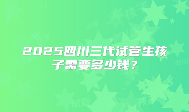 2025四川三代试管生孩子需要多少钱？